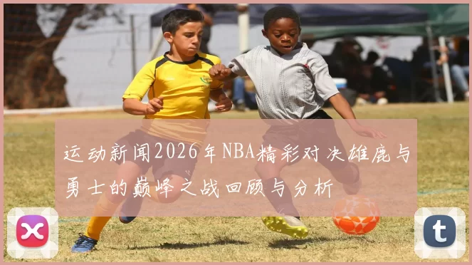 运动新闻2026年NBA精彩对决雄鹿与勇士的巅峰之战回顾与分析