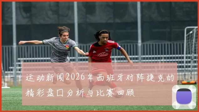 运动新闻2026年西班牙对阵捷克的精彩盘囗分析与比赛回顾