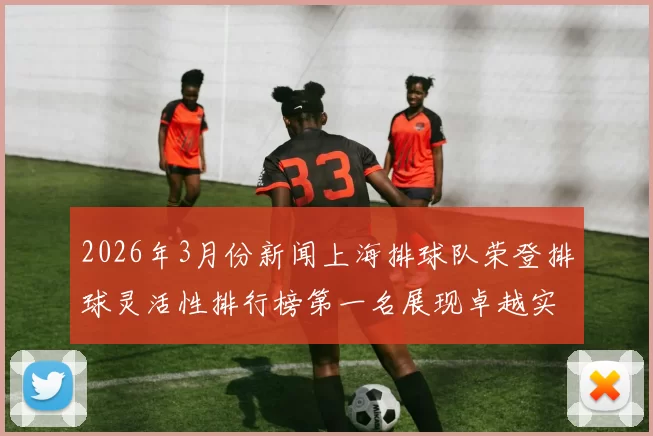 2026年3月份新闻上海排球队荣登排球灵活性排行榜第一名展现卓越实力与团队合作精神